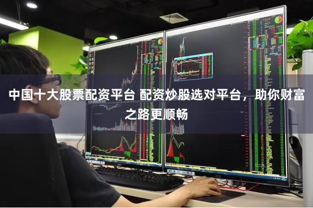中国十大股票配资平台 配资炒股选对平台，助你财富之路更顺畅
