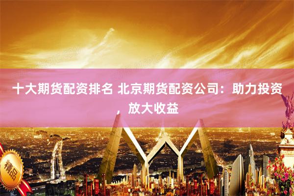 十大期货配资排名 北京期货配资公司：助力投资，放大收益