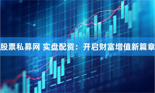 股票私募网 实盘配资：开启财富增值新篇章