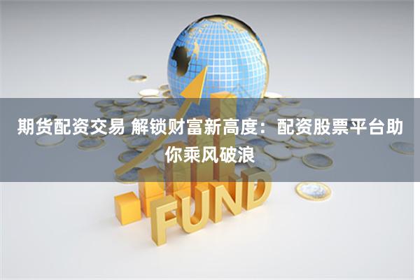 期货配资交易 解锁财富新高度：配资股票平台助你乘风破浪