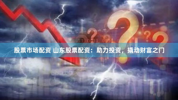 股票市场配资 山东股票配资：助力投资，撬动财富之门